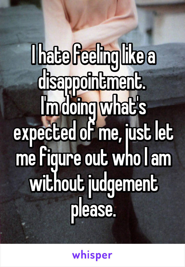 I hate feeling like a disappointment. 
I'm doing what's expected of me, just let me figure out who I am without judgement please.