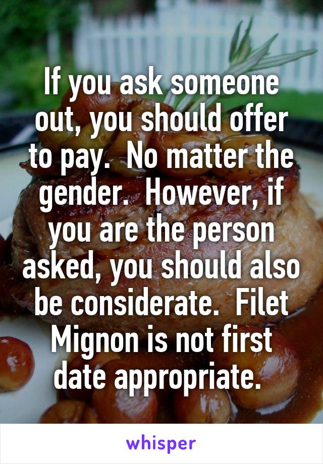 If you ask someone out, you should offer to pay.  No matter the gender.  However, if you are the person asked, you should also be considerate.  Filet Mignon is not first date appropriate. 