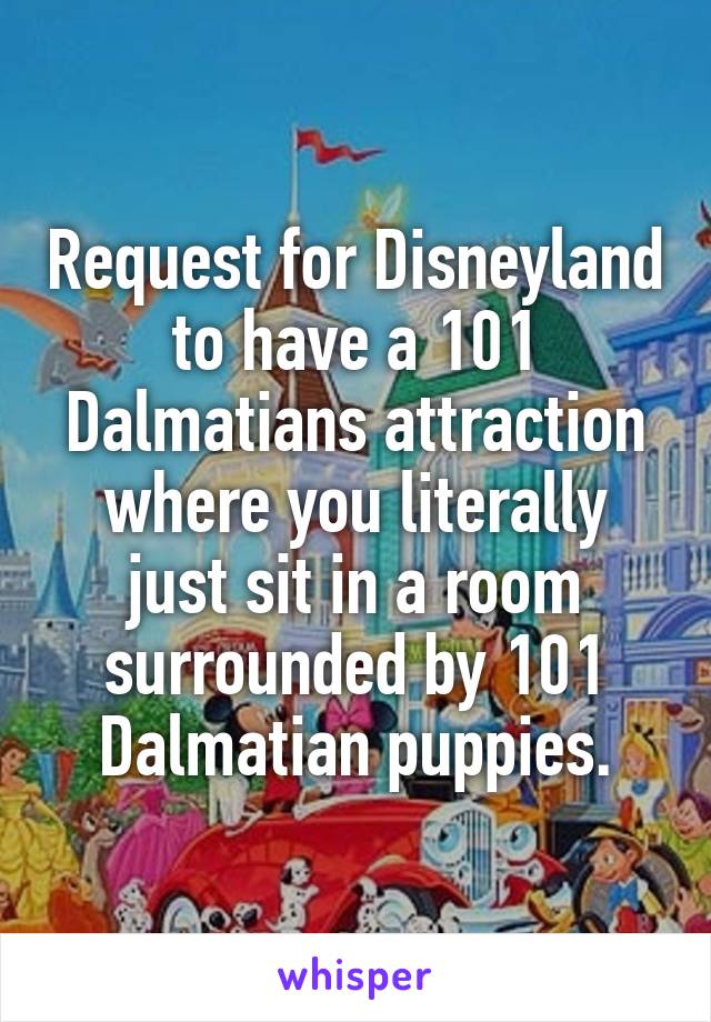 Request for Disneyland to have a 101 Dalmatians attraction where you literally just sit in a room surrounded by 101 Dalmatian puppies.