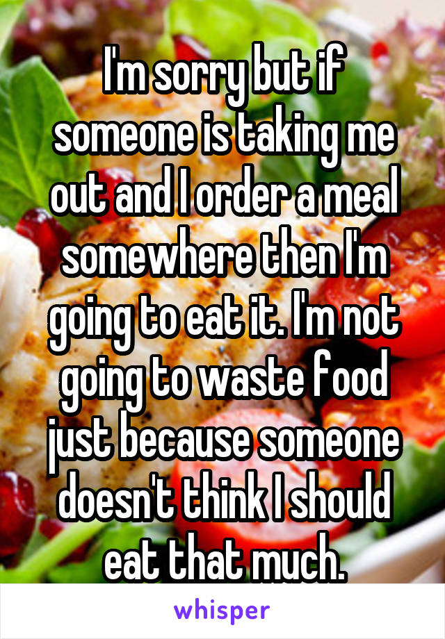 I'm sorry but if someone is taking me out and I order a meal somewhere then I'm going to eat it. I'm not going to waste food just because someone doesn't think I should eat that much.