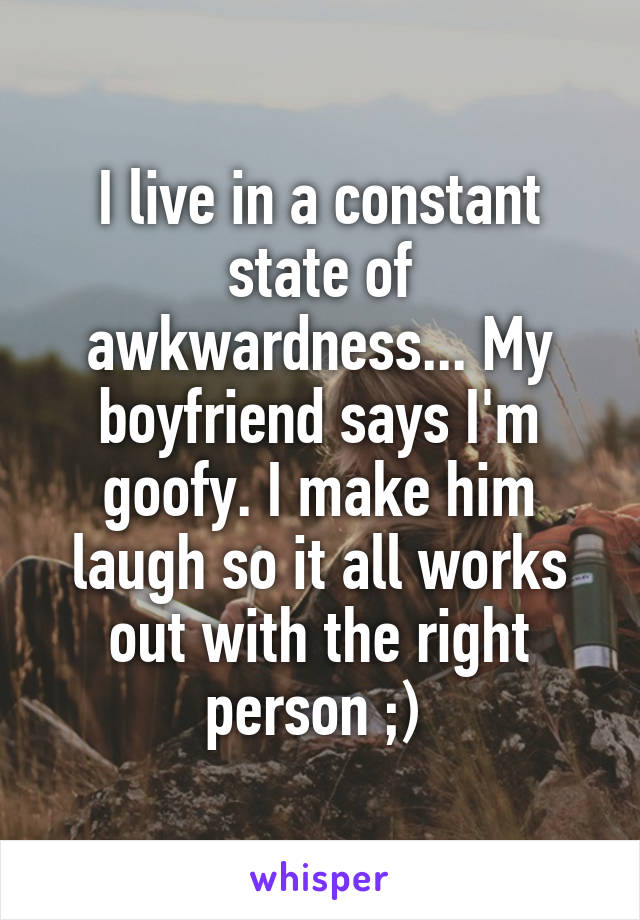 I live in a constant state of awkwardness... My boyfriend says I'm goofy. I make him laugh so it all works out with the right person ;) 