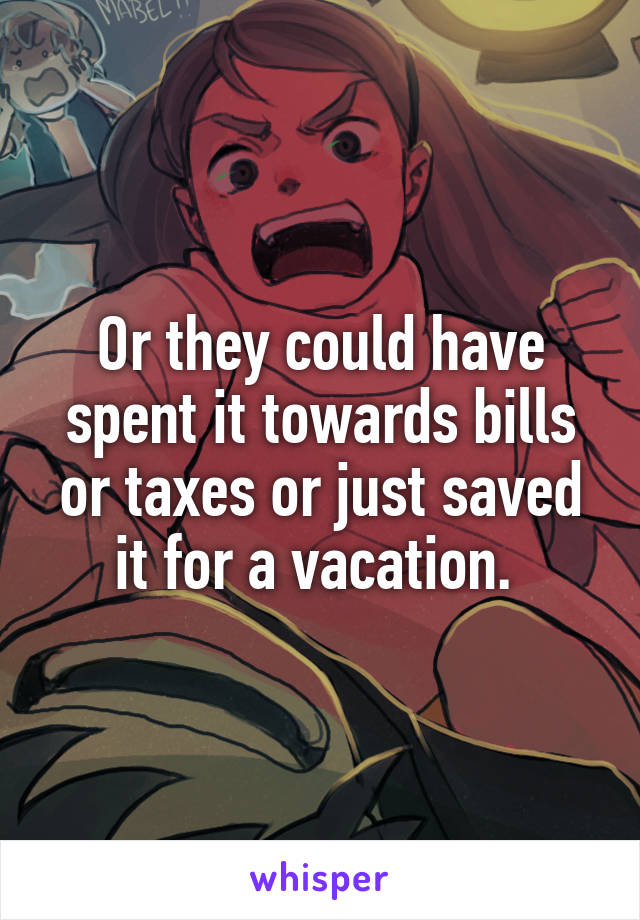 Or they could have spent it towards bills or taxes or just saved it for a vacation. 