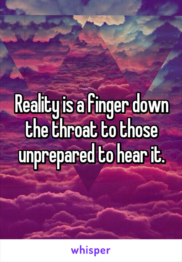 Reality is a finger down the throat to those unprepared to hear it.