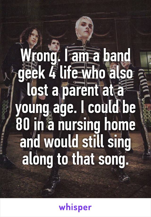 Wrong. I am a band geek 4 life who also lost a parent at a young age. I could be 80 in a nursing home and would still sing along to that song.