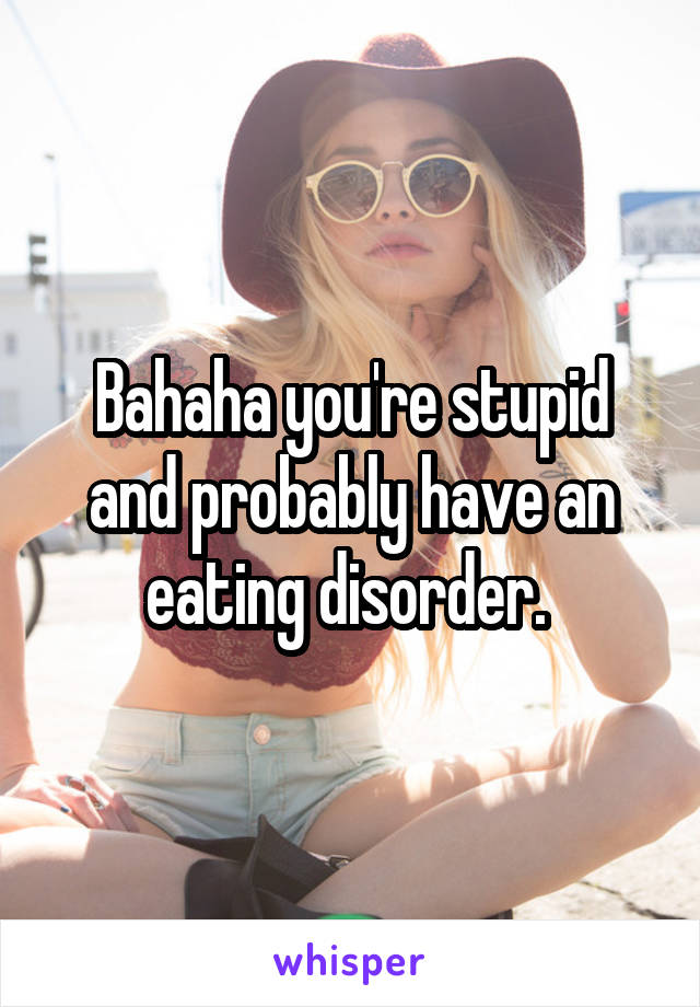 Bahaha you're stupid and probably have an eating disorder. 