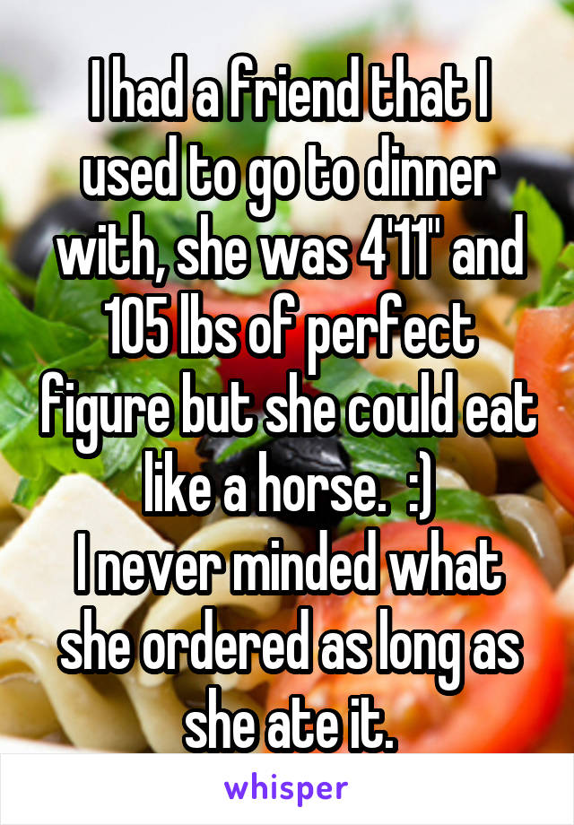 I had a friend that I used to go to dinner with, she was 4'11" and 105 lbs of perfect figure but she could eat like a horse.  :)
I never minded what she ordered as long as she ate it.