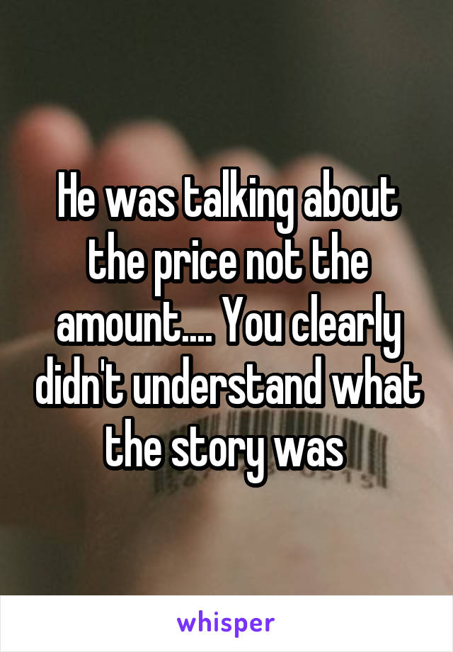 He was talking about the price not the amount.... You clearly didn't understand what the story was 