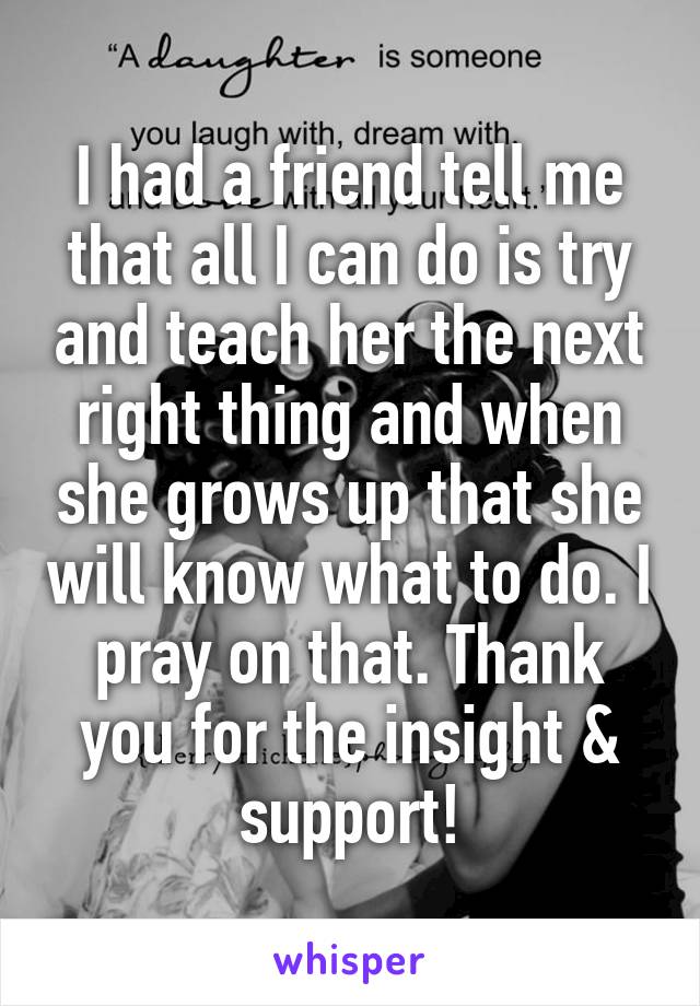 I had a friend tell me that all I can do is try and teach her the next right thing and when she grows up that she will know what to do. I pray on that. Thank you for the insight & support!