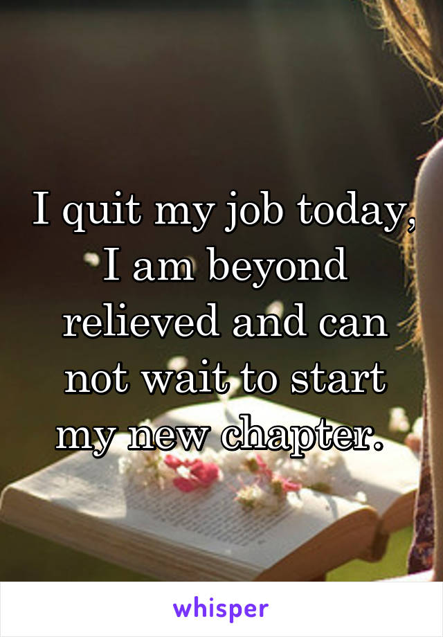 I quit my job today, I am beyond relieved and can not wait to start my new chapter. 