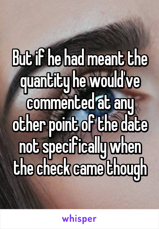 But if he had meant the quantity he would've commented at any other point of the date not specifically when the check came though