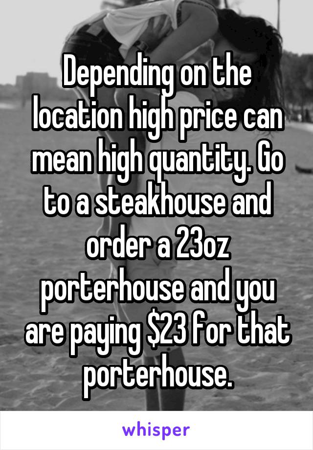 Depending on the location high price can mean high quantity. Go to a steakhouse and order a 23oz porterhouse and you are paying $23 for that porterhouse.