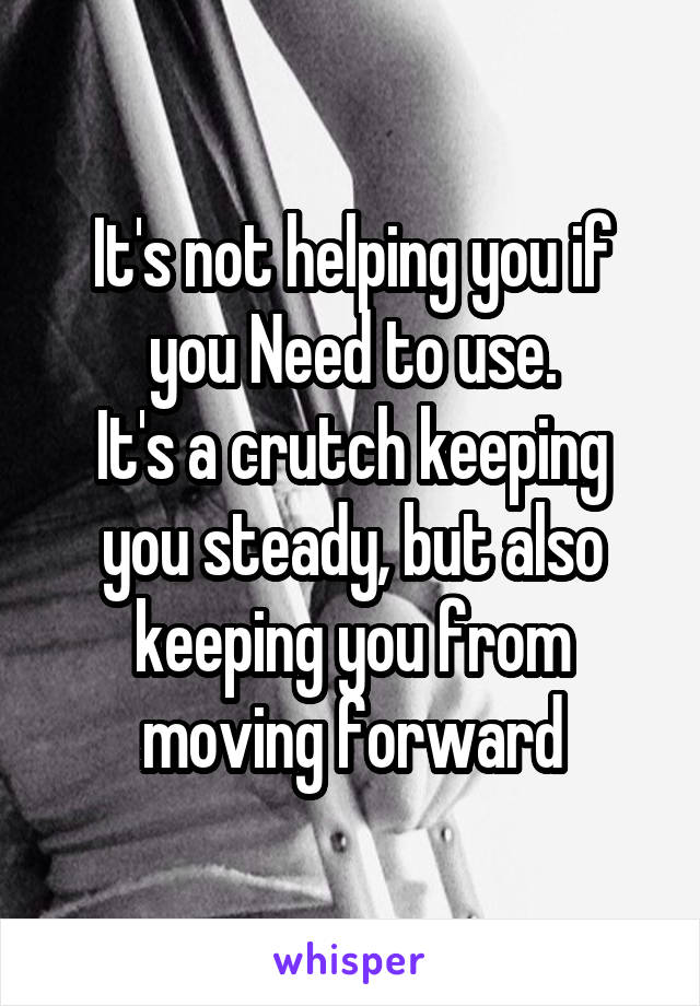It's not helping you if you Need to use.
It's a crutch keeping you steady, but also keeping you from moving forward