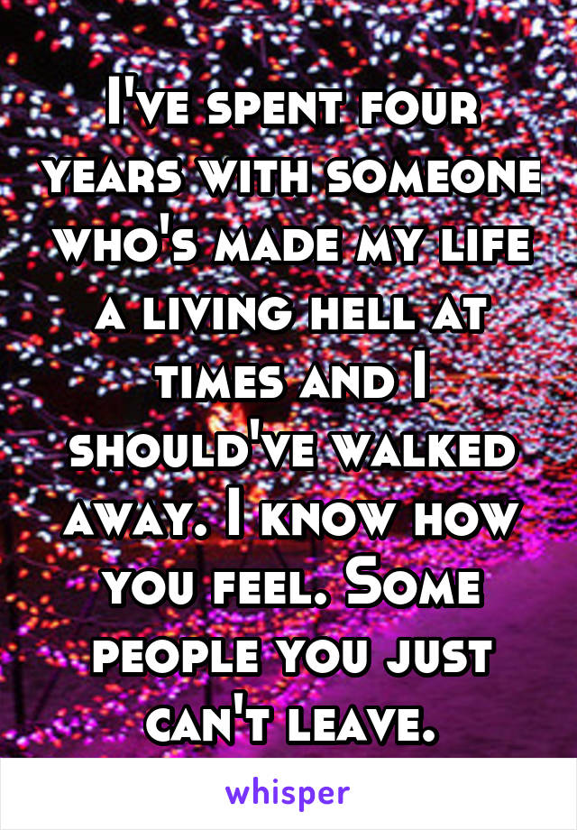 I've spent four years with someone who's made my life a living hell at times and I should've walked away. I know how you feel. Some people you just can't leave.