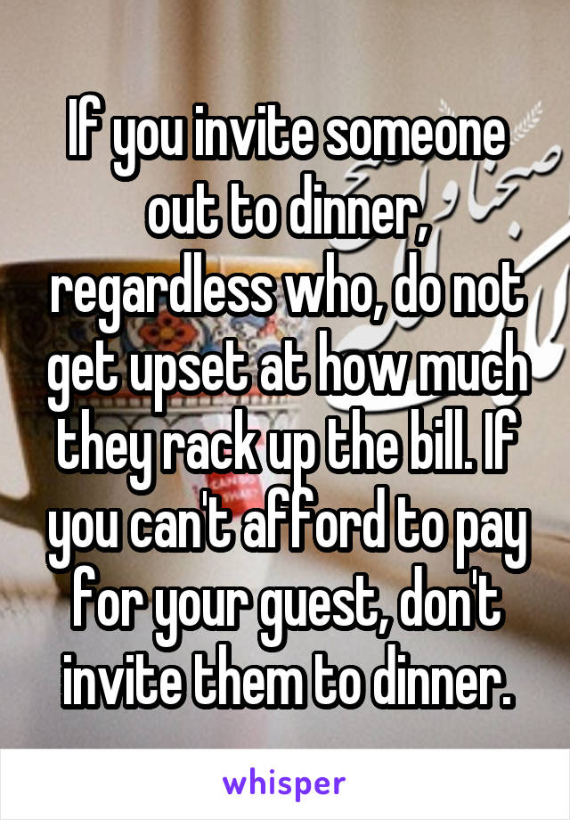 If you invite someone out to dinner, regardless who, do not get upset at how much they rack up the bill. If you can't afford to pay for your guest, don't invite them to dinner.