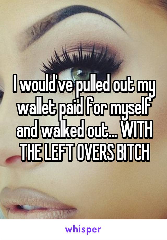 I would've pulled out my wallet paid for myself and walked out... WITH THE LEFT OVERS BITCH