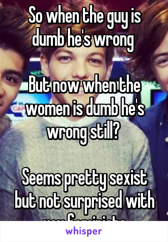 So when the guy is dumb he's wrong 

But now when the women is dumb he's wrong still? 

Seems pretty sexist but not surprised with you feminists