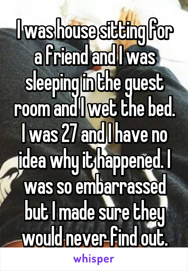 I was house sitting for a friend and I was sleeping in the guest room and I wet the bed. I was 27 and I have no idea why it happened. I was so embarrassed but I made sure they would never find out.