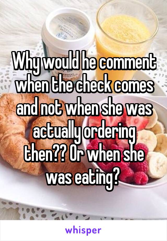 Why would he comment when the check comes and not when she was actually ordering then?? Or when she was eating? 