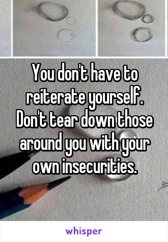 You don't have to reiterate yourself. Don't tear down those around you with your own insecurities.