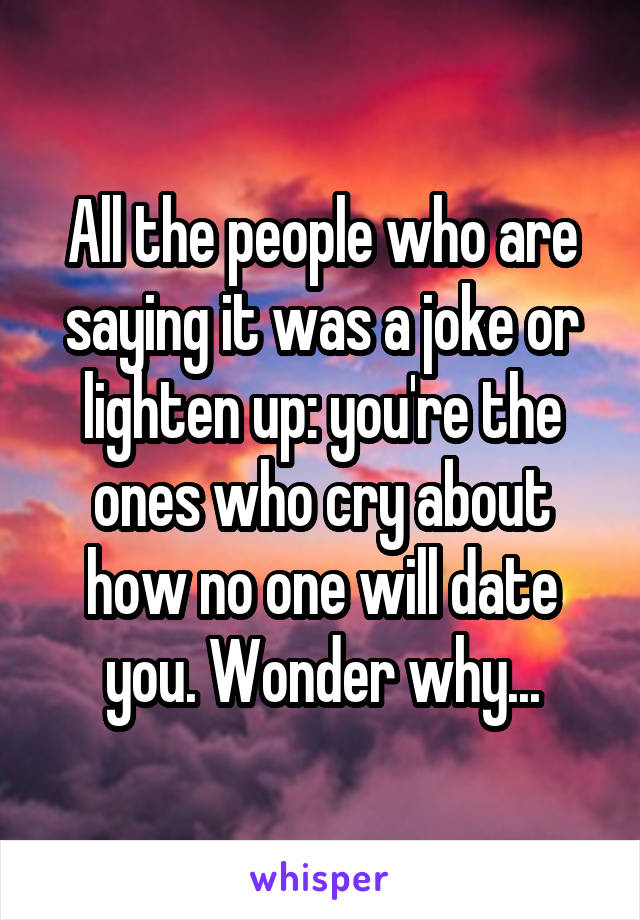 All the people who are saying it was a joke or lighten up: you're the ones who cry about how no one will date you. Wonder why...