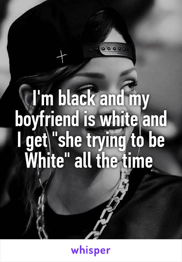 I'm black and my boyfriend is white and I get "she trying to be White" all the time 