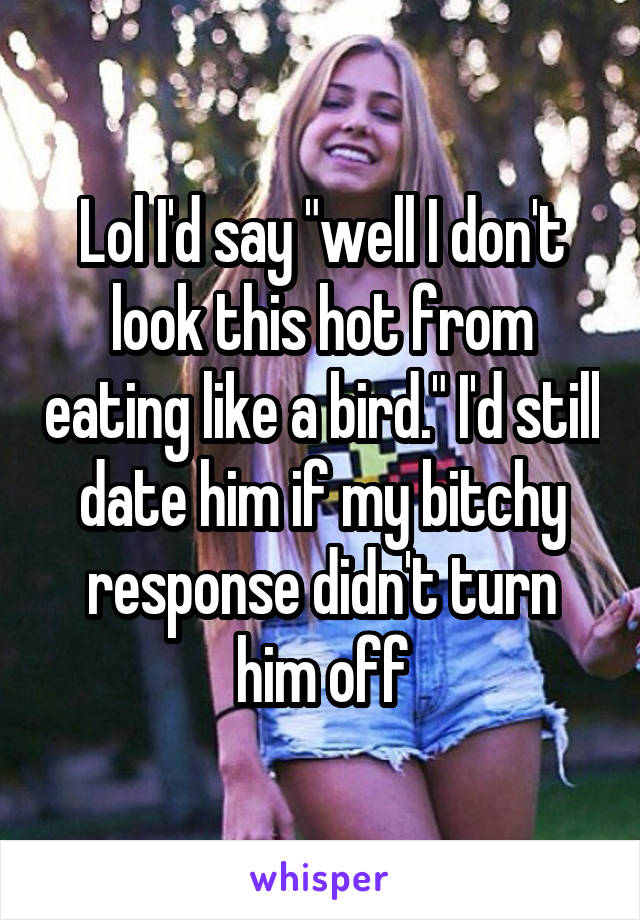 Lol I'd say "well I don't look this hot from eating like a bird." I'd still date him if my bitchy response didn't turn him off