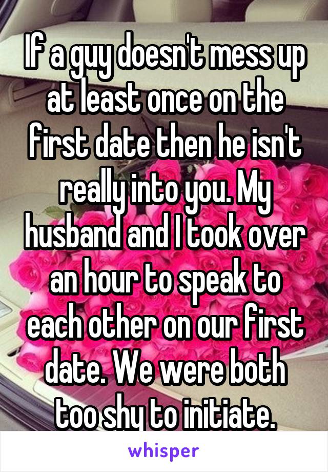 If a guy doesn't mess up at least once on the first date then he isn't really into you. My husband and I took over an hour to speak to each other on our first date. We were both too shy to initiate.