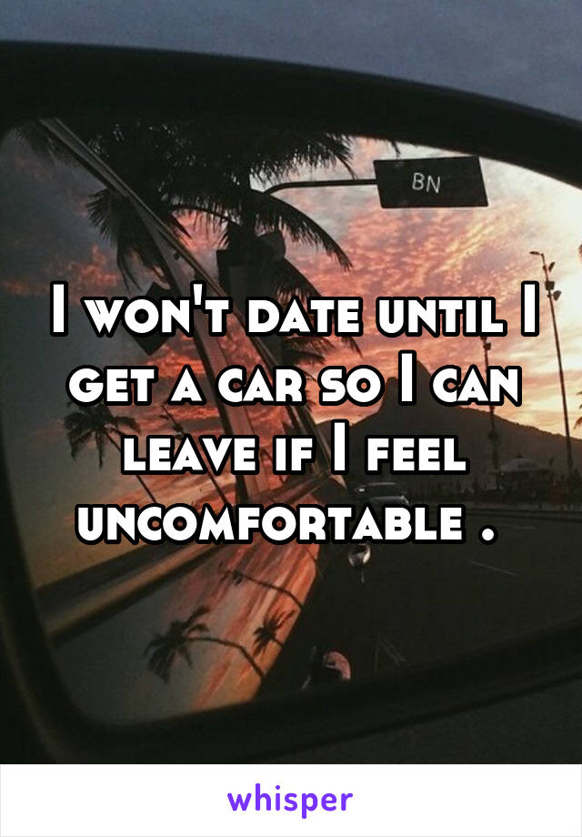 I won't date until I get a car so I can leave if I feel uncomfortable . 