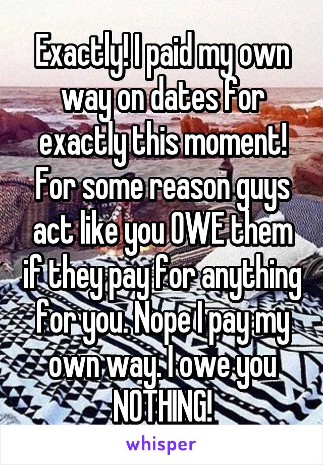 Exactly! I paid my own way on dates for exactly this moment! For some reason guys act like you OWE them if they pay for anything for you. Nope I pay my own way. I owe you NOTHING!