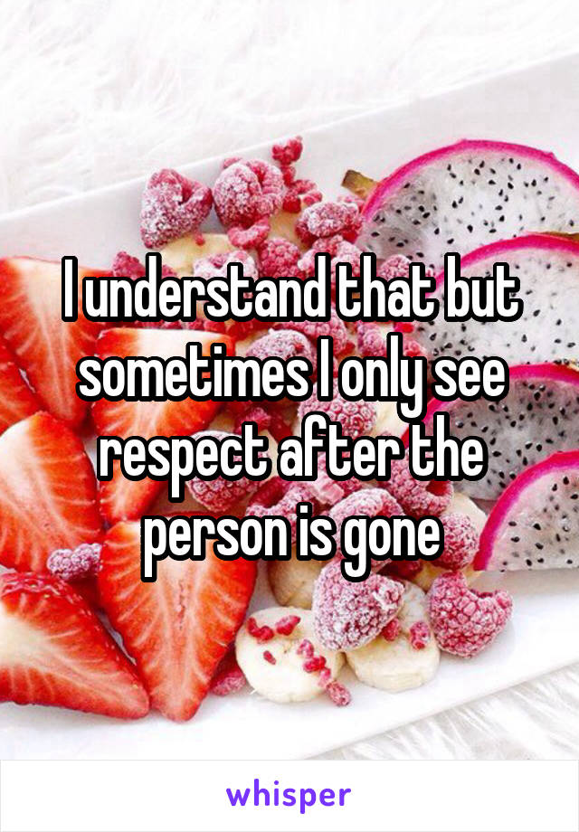 I understand that but sometimes I only see respect after the person is gone