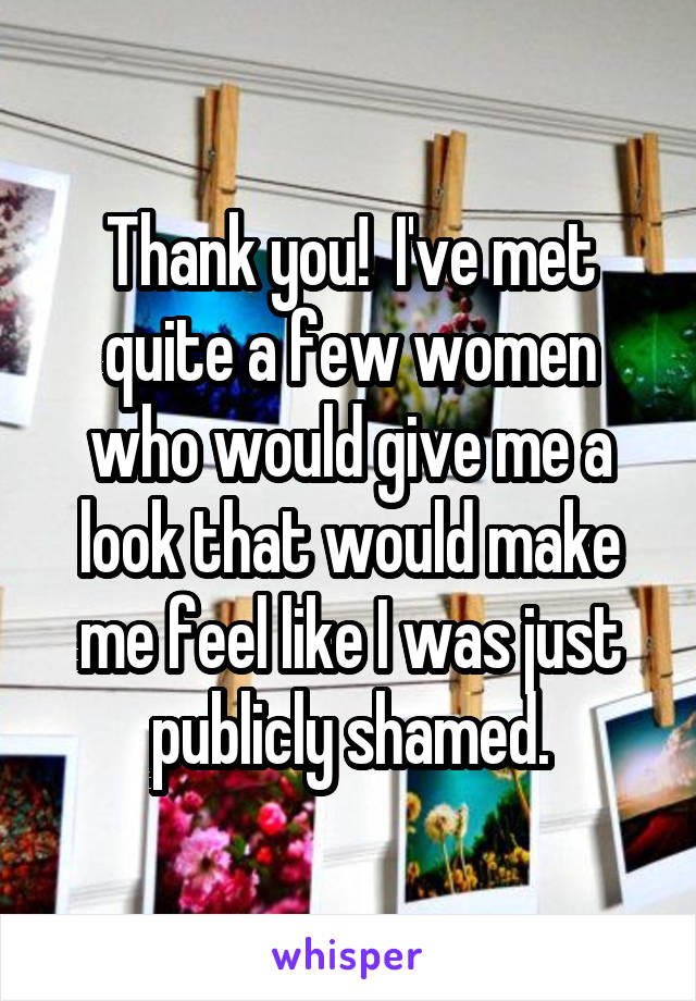 Thank you!  I've met quite a few women who would give me a look that would make me feel like I was just publicly shamed.