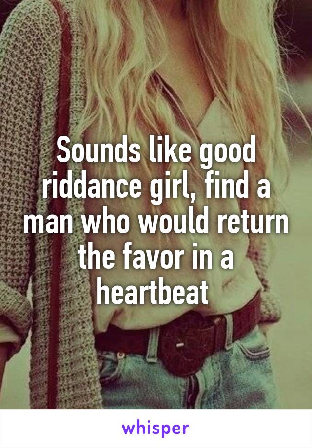 Sounds like good riddance girl, find a man who would return the favor in a heartbeat 