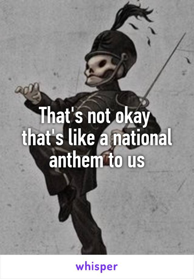 That's not okay 
that's like a national anthem to us