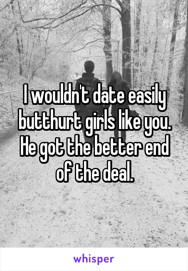 I wouldn't date easily butthurt girls like you. He got the better end of the deal.