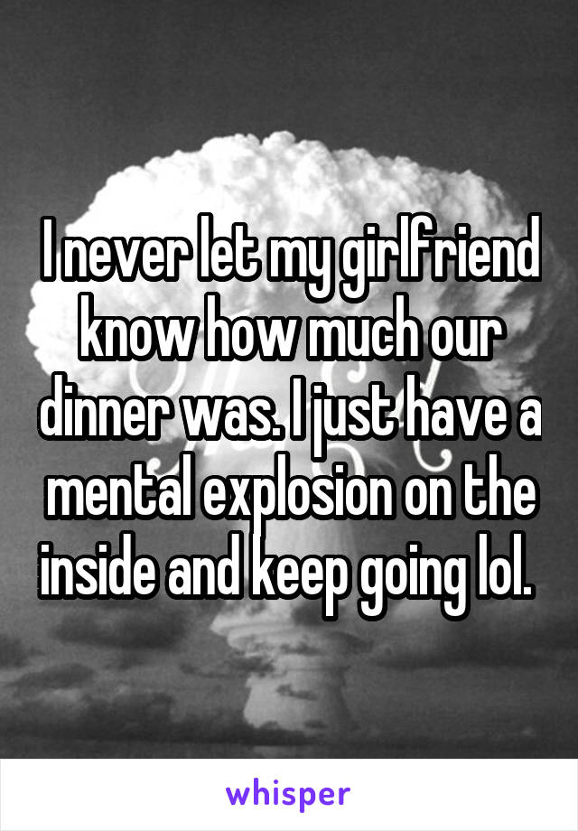 I never let my girlfriend know how much our dinner was. I just have a mental explosion on the inside and keep going lol. 