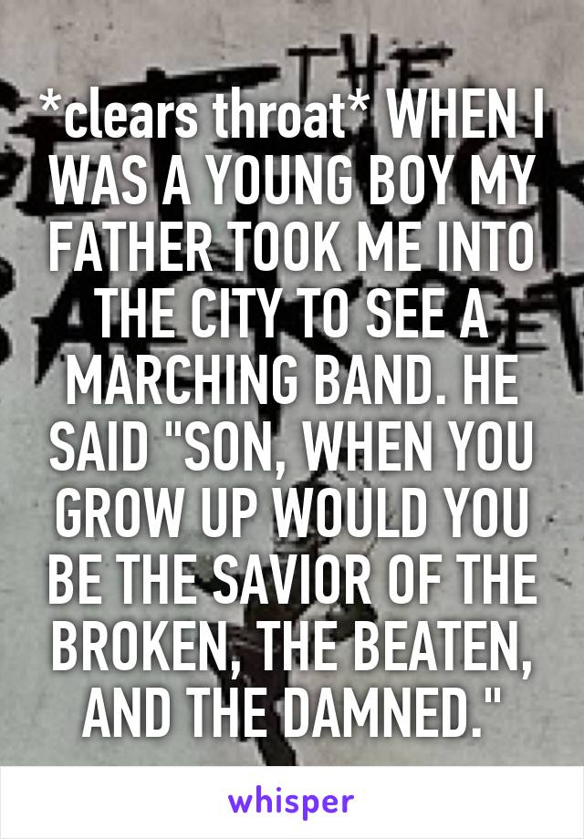 *clears throat* WHEN I WAS A YOUNG BOY MY FATHER TOOK ME INTO THE CITY TO SEE A MARCHING BAND. HE SAID "SON, WHEN YOU GROW UP WOULD YOU BE THE SAVIOR OF THE BROKEN, THE BEATEN, AND THE DAMNED."