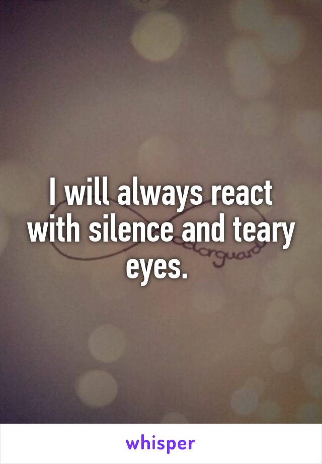 I will always react with silence and teary eyes. 