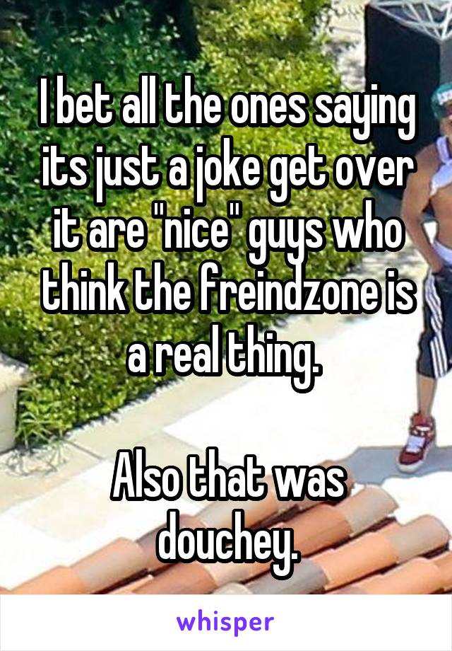 I bet all the ones saying its just a joke get over it are "nice" guys who think the freindzone is a real thing. 

Also that was douchey.