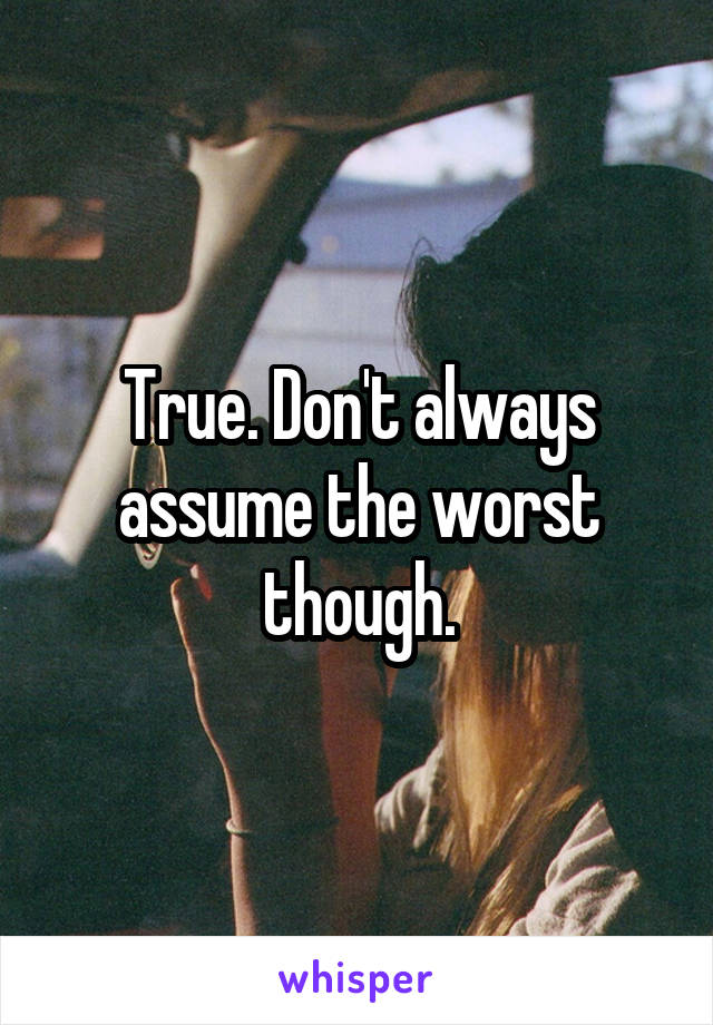 True. Don't always assume the worst though.