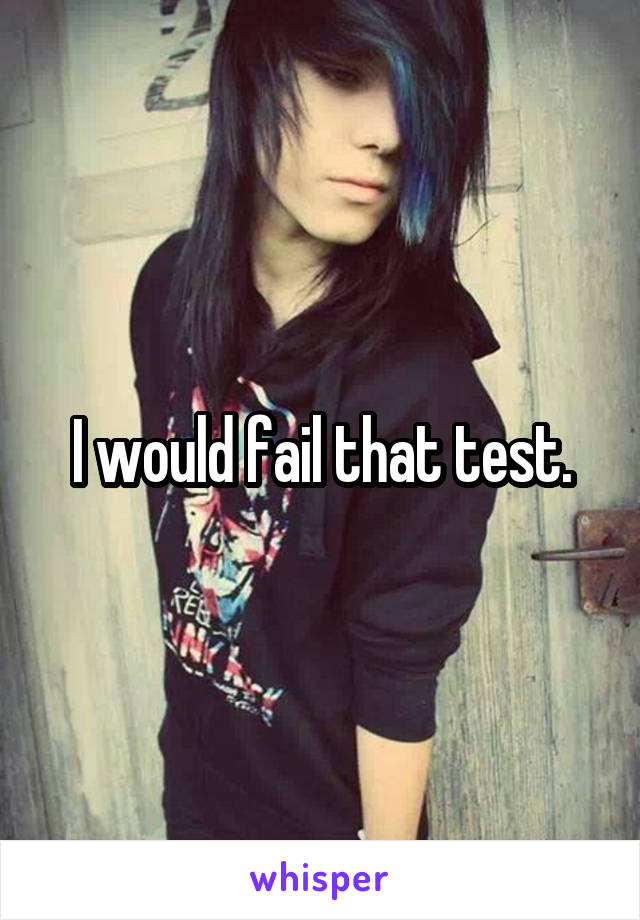 I would fail that test.