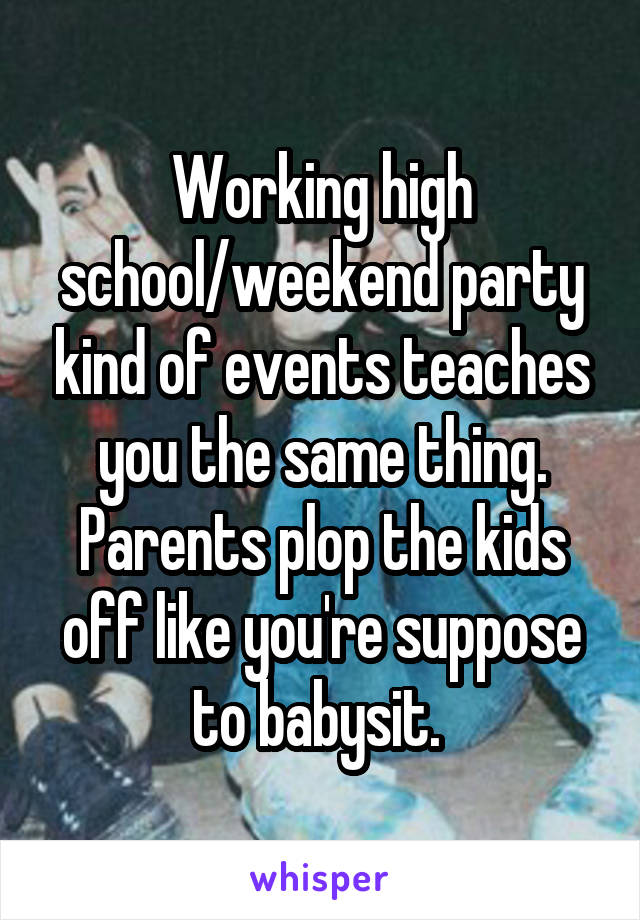 Working high school/weekend party kind of events teaches you the same thing. Parents plop the kids off like you're suppose to babysit. 