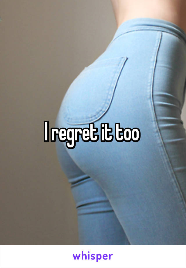 I regret it too 