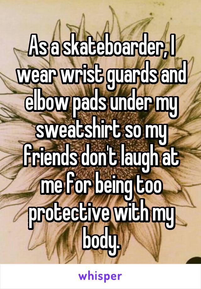 As a skateboarder, I wear wrist guards and elbow pads under my sweatshirt so my friends don't laugh at me for being too protective with my body.