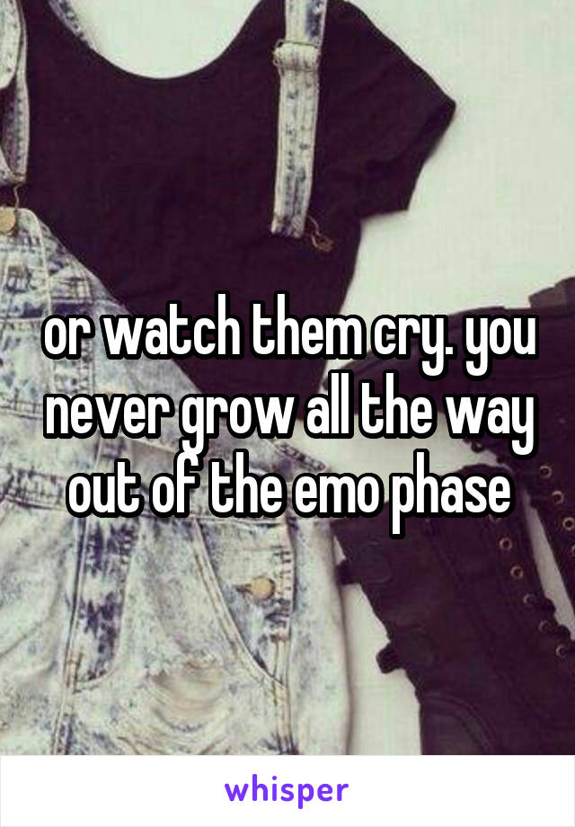 or watch them cry. you never grow all the way out of the emo phase