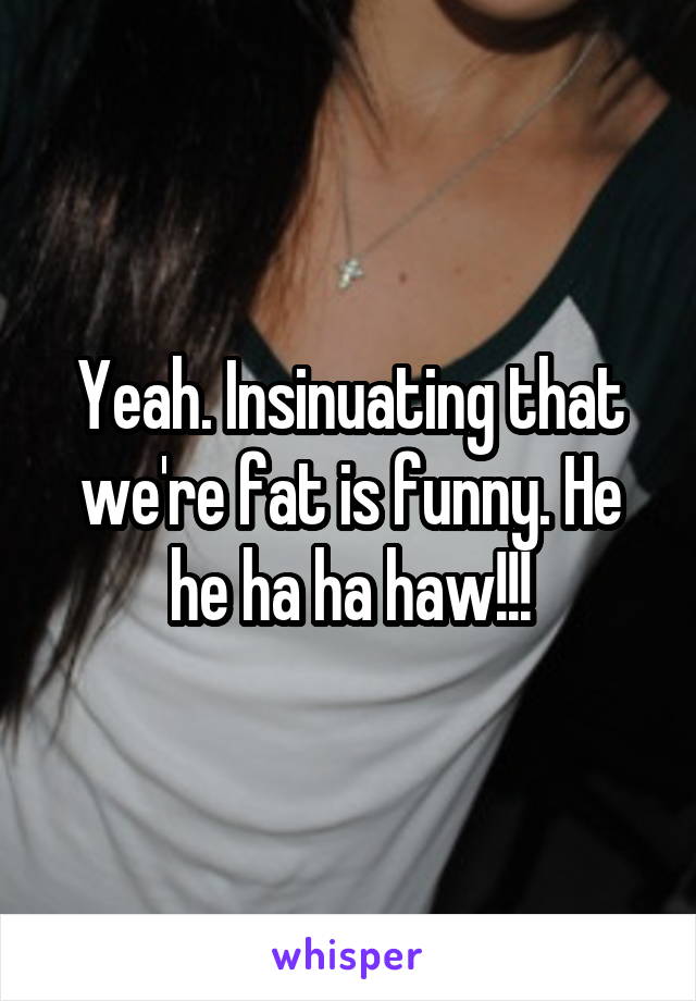 Yeah. Insinuating that we're fat is funny. He he ha ha haw!!!