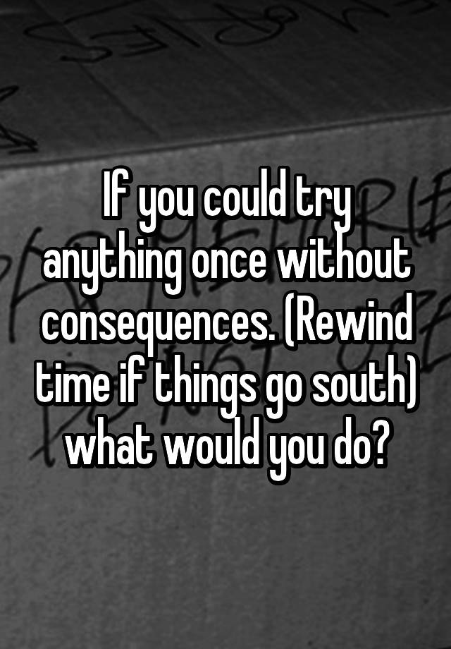 if-you-could-try-anything-once-without-consequences-rewind-time-if