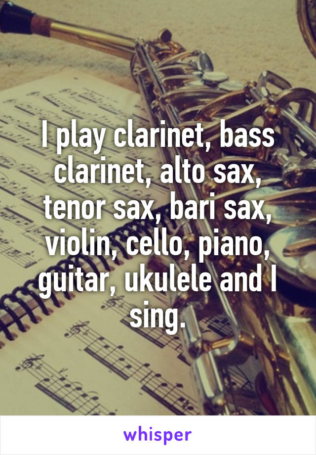 I play clarinet, bass clarinet, alto sax, tenor sax, bari sax, violin, cello, piano, guitar, ukulele and I sing.
