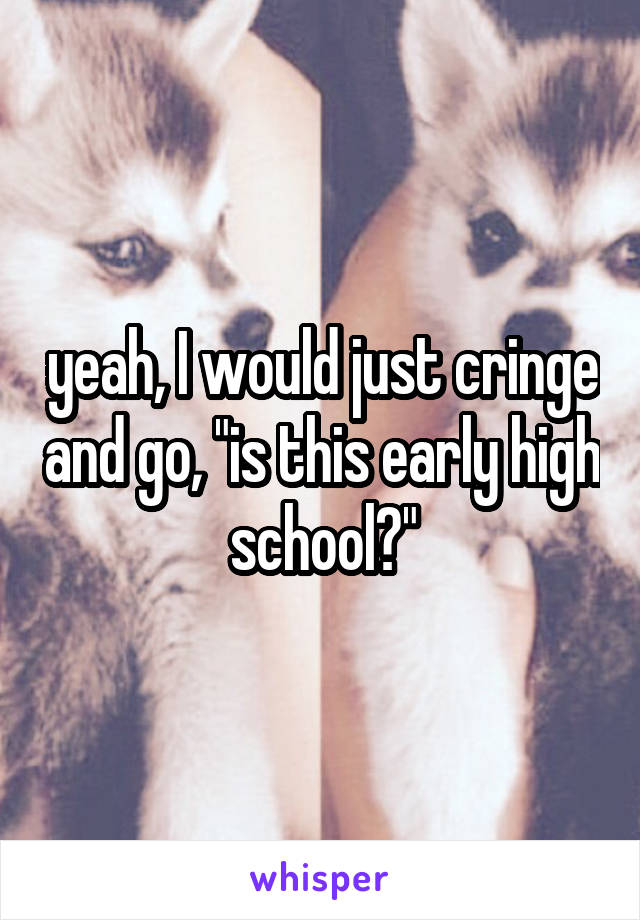 yeah, I would just cringe and go, "is this early high school?"