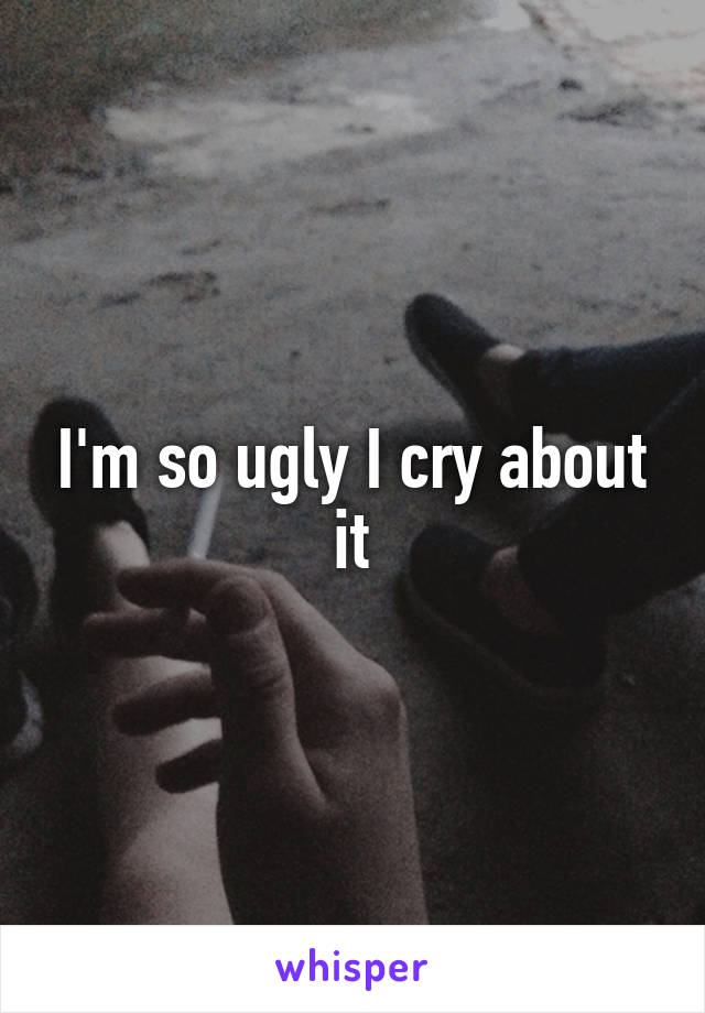 I'm so ugly I cry about it