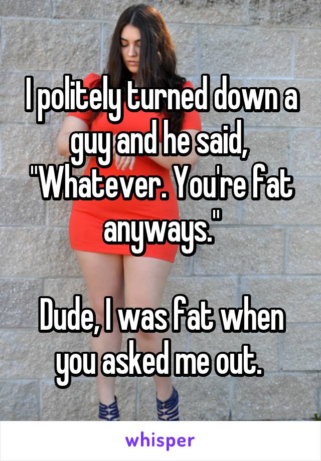 I politely turned down a guy and he said,  "Whatever. You're fat anyways."

Dude, I was fat when you asked me out. 